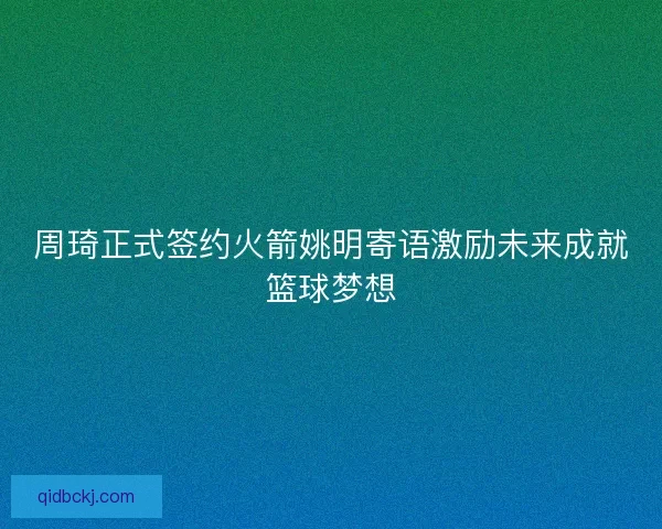 周琦正式签约火箭姚明寄语激励未来成就篮球梦想