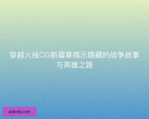 穿越火线CG新篇章揭示隐藏的战争故事与英雄之路