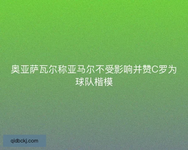 奥亚萨瓦尔称亚马尔不受影响并赞C罗为球队楷模
