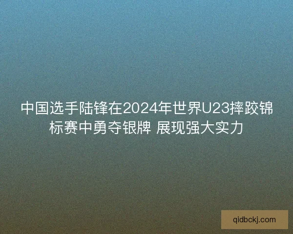 中国选手陆锋在2024年世界U23摔跤锦标赛中勇夺银牌 展现强大实力