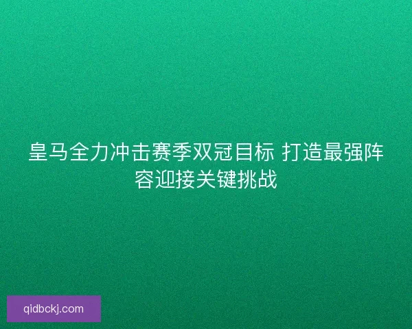 皇马全力冲击赛季双冠目标 打造最强阵容迎接关键挑战
